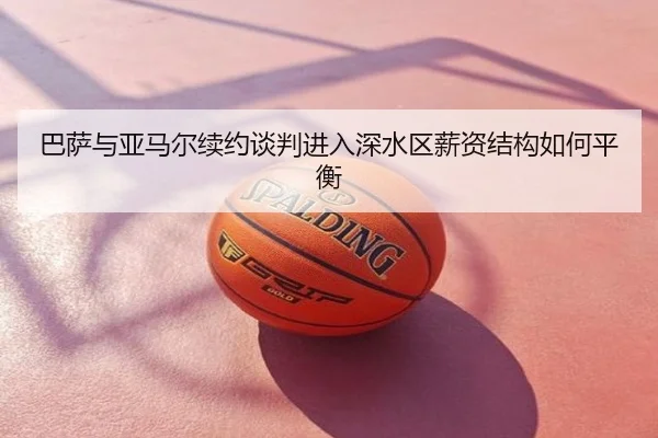 巴萨与亚马尔续约谈判进入深水区薪资结构如何平衡
